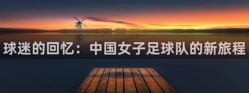 壹号掌机游戏平台：球迷的回忆：中国女子足球队的新旅程